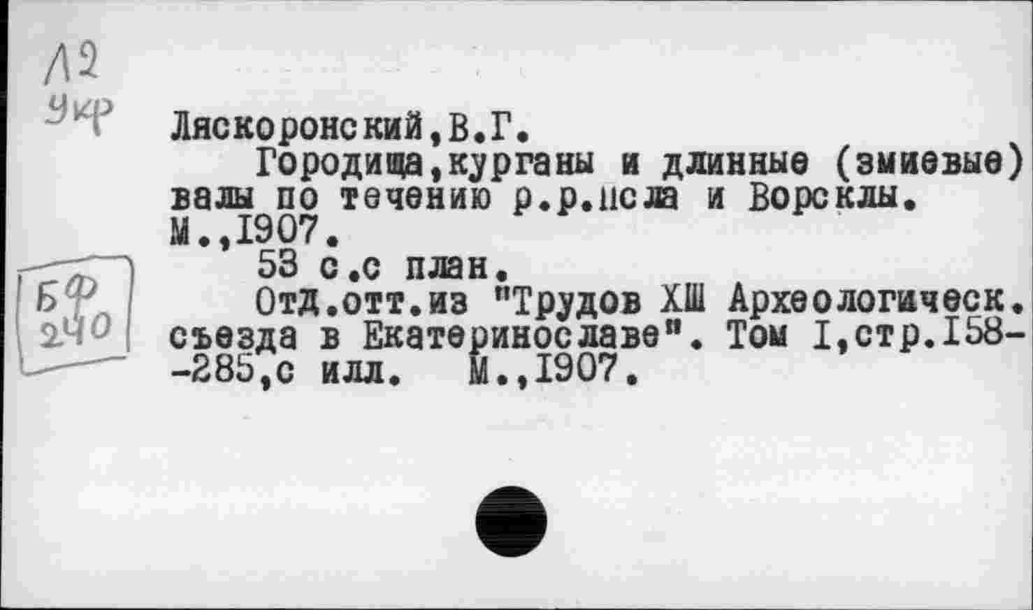 ﻿Ляскоронский, В. Г.
Городища,курганы и длинные (змиевые) валы по течению р.р.ис® и Ворсклы. М.,1907.
53 с .с план.
Отд.отт.из "Трудов ХШ Археологическ. съезда в Екатеринославе". Том I,стр.158--285,с илл. М.,1907.